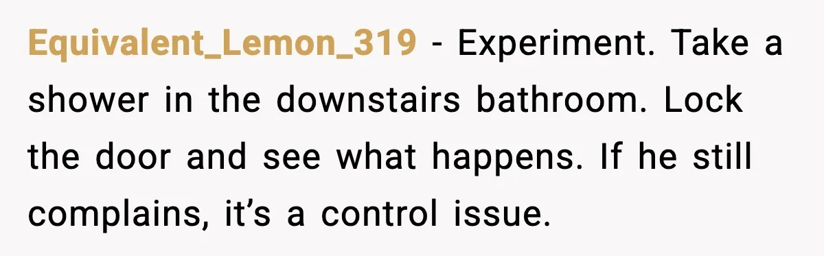 Woman Locks Bathroom Door to Shower, Her Boyfriend Calls It “Inconvenient” Equivalent_Lemon_319 - Experiment. Take a shower in the downstairs bathroom. Lock the door and see what happens. If he still complains, it’s a control issue.