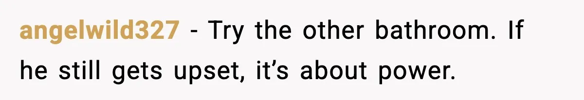 Woman Locks Bathroom Door to Shower, Her Boyfriend Calls It “Inconvenient” angelwild327 - Try the other bathroom. If he still gets upset, it’s about power.