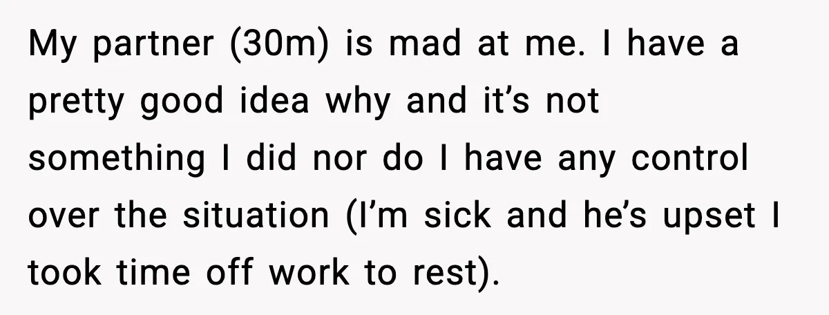She Refuses to Chase His Silent Treatment After Getting Sick My partner (30m) is mad at me. I have a pretty good idea why and it’s not something I did nor do I have any control over the situation (I’m...