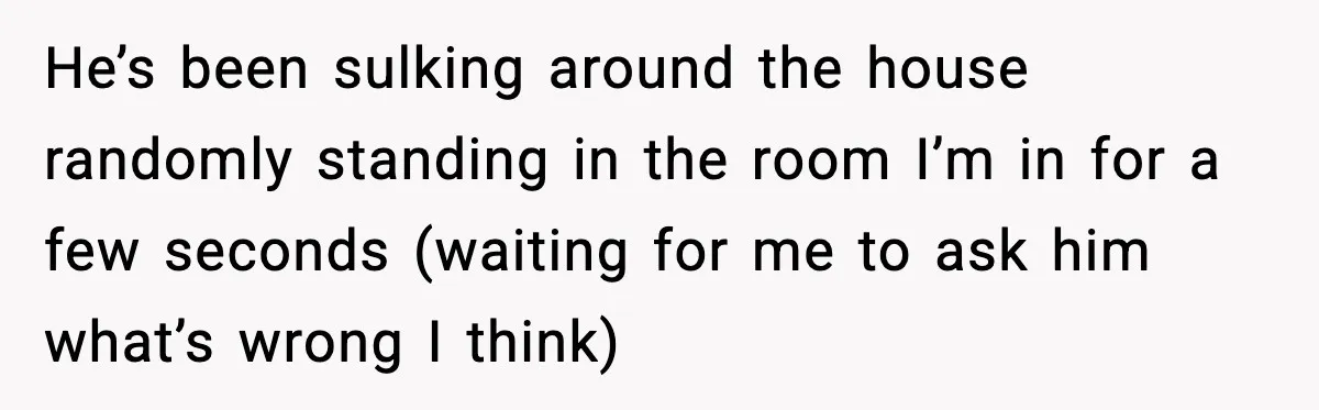 She Refuses to Chase His Silent Treatment After Getting Sick He’s been sulking around the house randomly standing in the room I’m in for a few seconds (waiting for me to ask him what’s wrong I think)