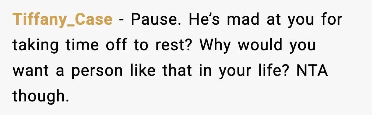 She Refuses to Chase His Silent Treatment After Getting Sick Tiffany_Case - Pause. He’s mad at you for taking time off to rest? Why would you want a person like that in your life? NTA though.