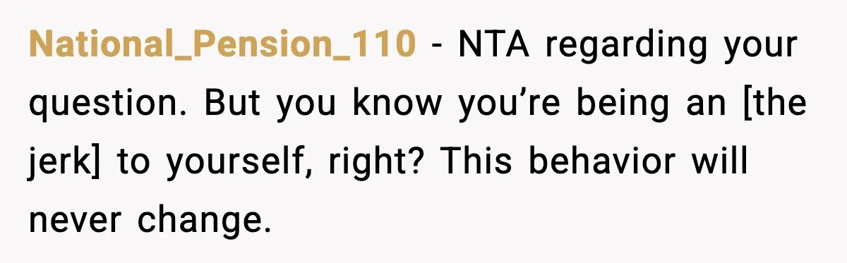 National_Pension_110 - NTA regarding your question. But you know you’re being an [the jerk] to yourself, right? This behavior will never change.