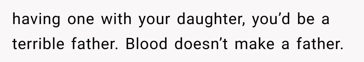 having one with your daughter, you’d be a terrible father. Blood doesn’t make a father.