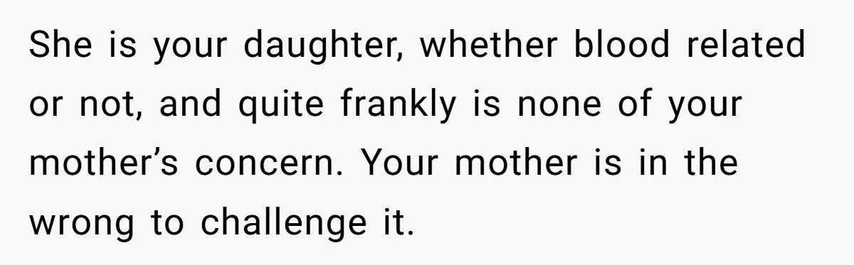 She is your daughter, whether blood related or not, and quite frankly is none of your mother’s concern. Your mother is in the wrong to challenge it.