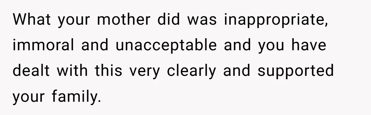 What your mother did was inappropriate, immoral and unacceptable and you have dealt with this very clearly and supported your family.
