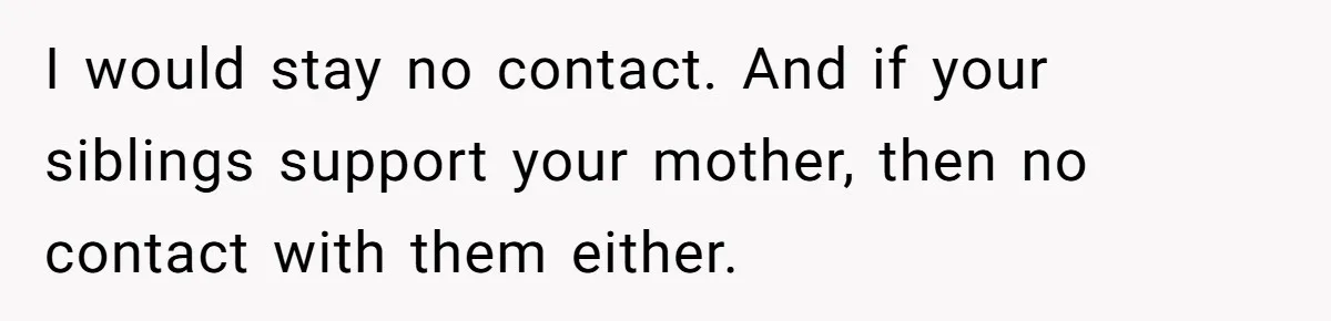 I would stay no contact. And if your siblings support your mother, then no contact with them either.