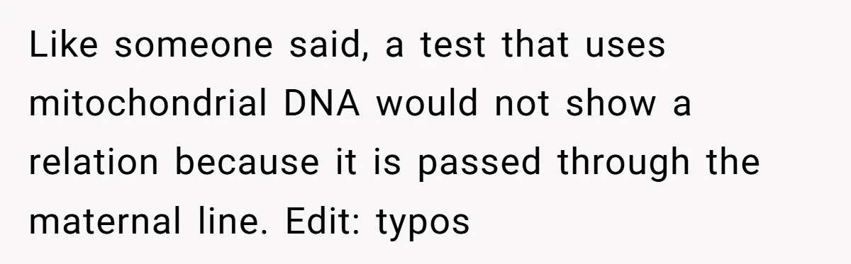 Like someone said, a test that uses mitochondrial DNA would not show a relation because it is passed through the maternal line. Edit: typos