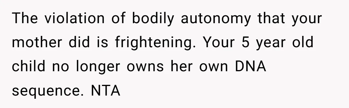 The violation of bodily autonomy that your mother did is frightening. Your 5 year old child no longer owns her own DNA sequence. NTA