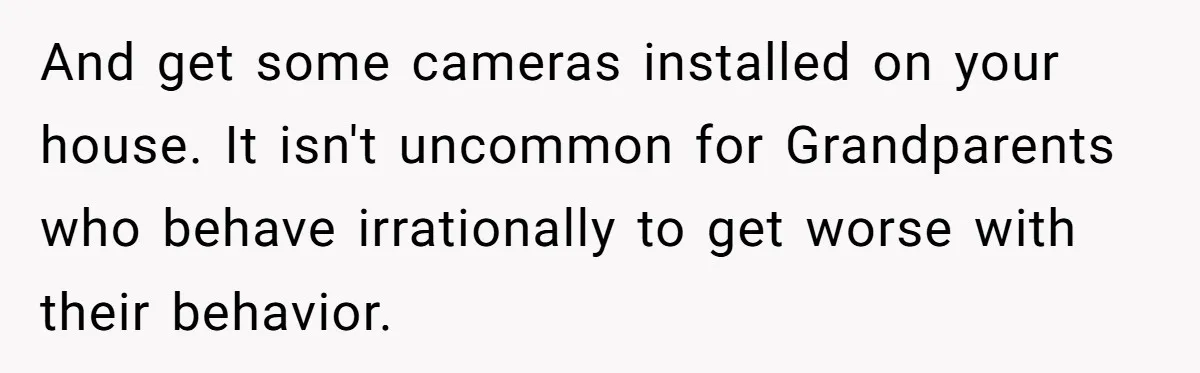 And get some cameras installed on your house. It isn't uncommon for Grandparents who behave irrationally to get worse with their behavior.
