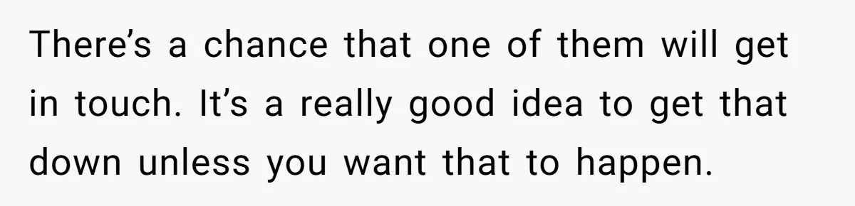 There’s a chance that one of them will get in touch. It’s a really good idea to get that down unless you want that to happen.
