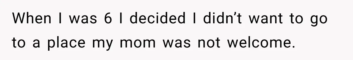 When I was 6 I decided I didn’t want to go to a place my mom was not welcome.