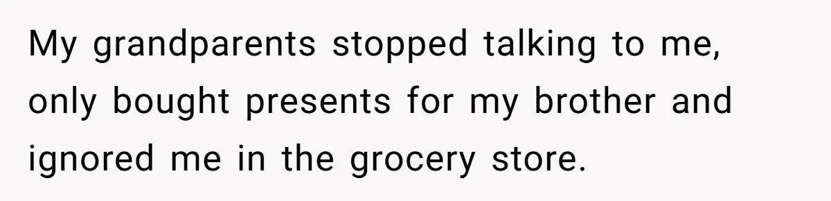 My grandparents stopped talking to me, only bought presents for my brother and ignored me in the grocery store.