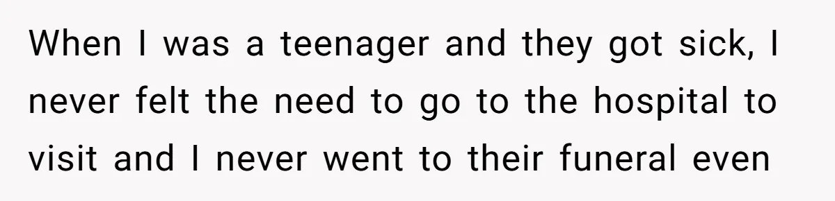When I was a teenager and they got sick, I never felt the need to go to the hospital to visit and I never went to their funeral even