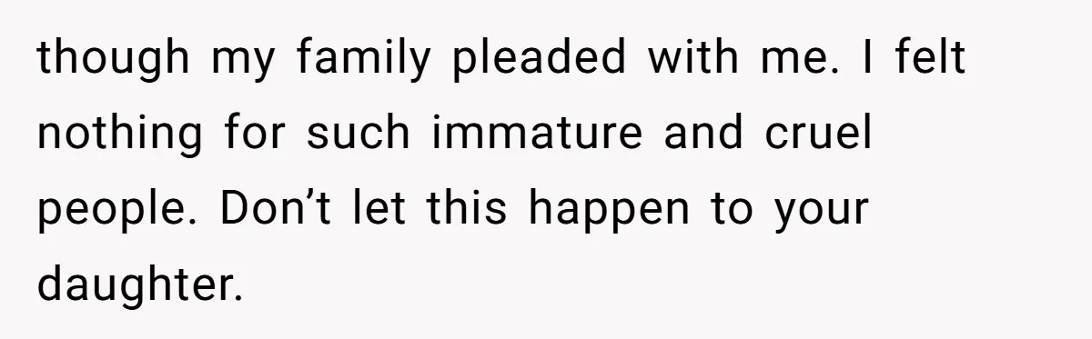 though my family pleaded with me. I felt nothing for such immature and cruel people. Don’t let this happen to your daughter.