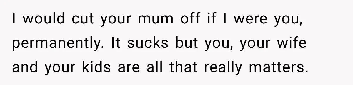 I would cut your mum off if I were you, permanently. It sucks but you, your wife and your kids are all that really matters.