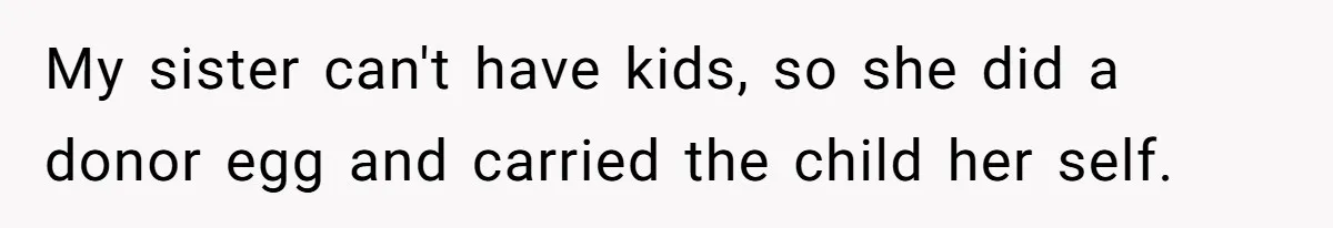 My sister can't have kids, so she did a donor egg and carried the child her self.