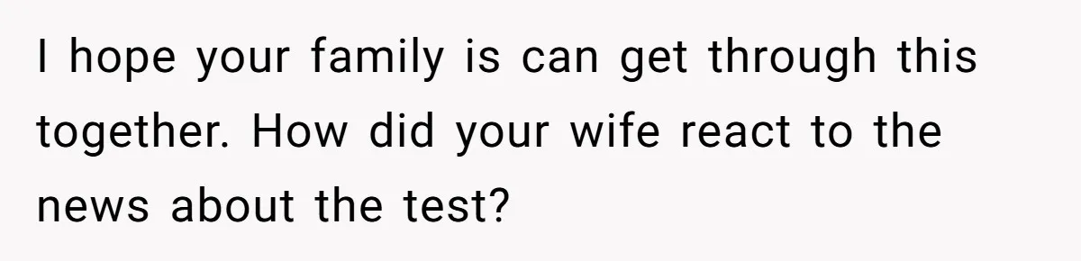 I hope your family is can get through this together. How did your wife react to the news about the test?
