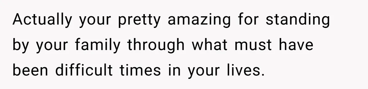 Actually your pretty amazing for standing by your family through what must have been difficult times in your lives.
