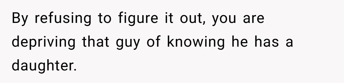 By refusing to figure it out, you are depriving that guy of knowing he has a daughter.