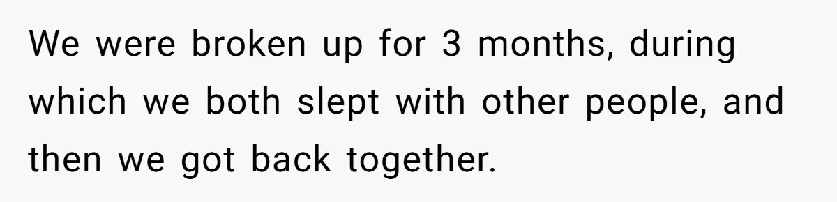 We were broken up for 3 months, during which we both slept with other people, and then we got back together.
