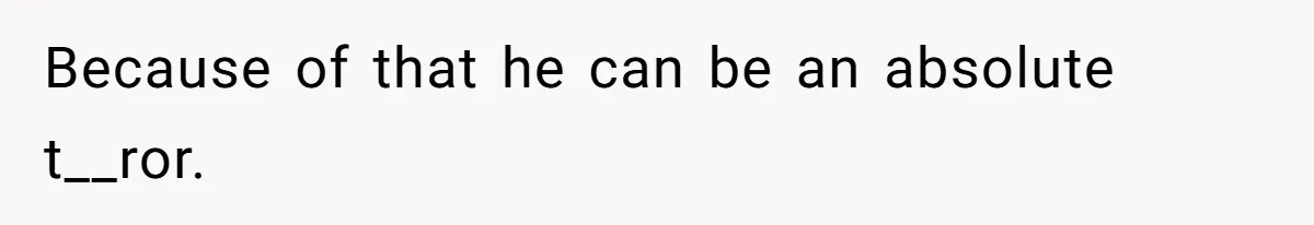 Because of that he can be an absolute t__ror.