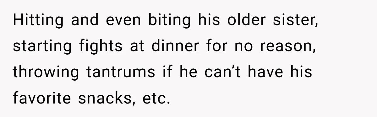 Hitting and even biting his older sister, starting fights at dinner for no reason, throwing tantrums if he can’t have his favorite snacks, etc.