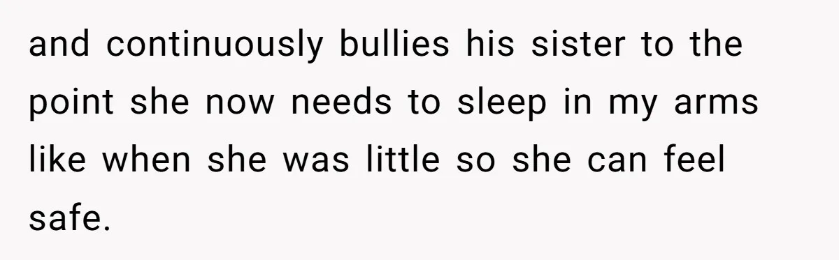 and continuously bullies his sister to the point she now needs to sleep in my arms like when she was little so she can feel safe.