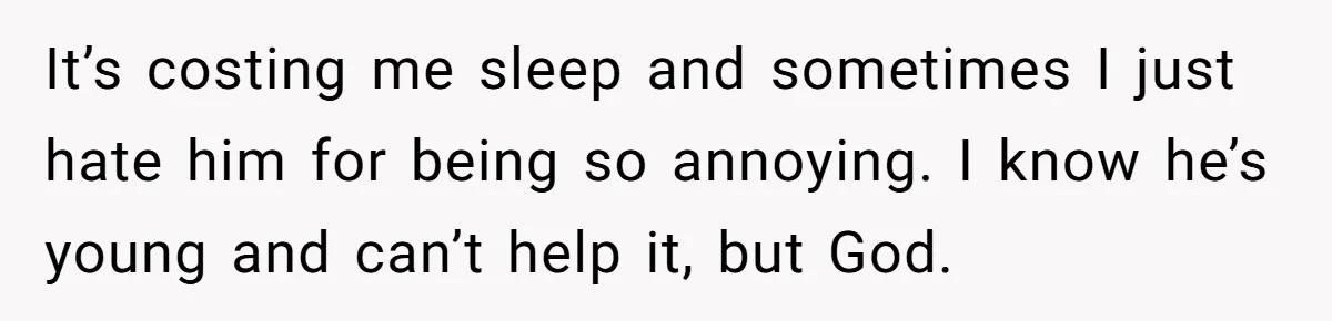 It’s costing me sleep and sometimes I just hate him for being so annoying. I know he’s young and can’t help it, but God.