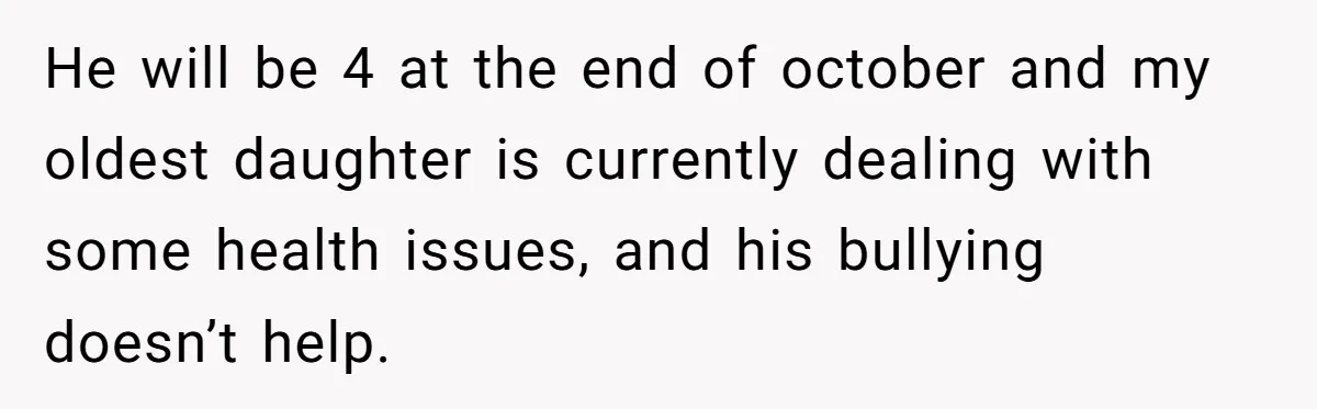 He will be 4 at the end of october and my oldest daughter is currently dealing with some health issues, and his bullying doesn’t help.