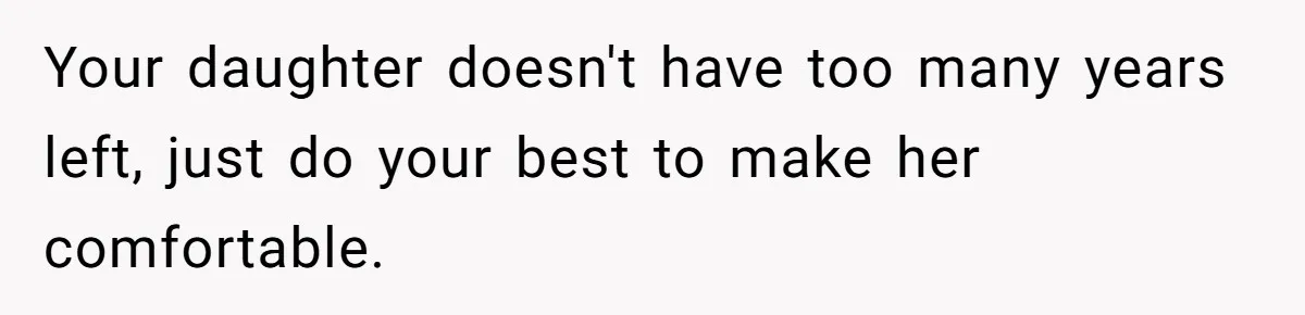 Your daughter doesn't have too many years left, just do your best to make her comfortable.
