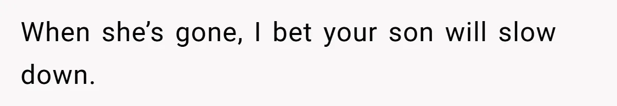 When she’s gone, I bet your son will slow down.
