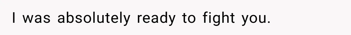 I was absolutely ready to fight you.