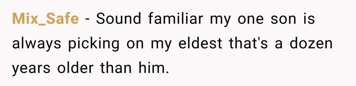 Mix_Safe − Sound familiar my one son is always picking on my eldest that's a dozen years older than him.