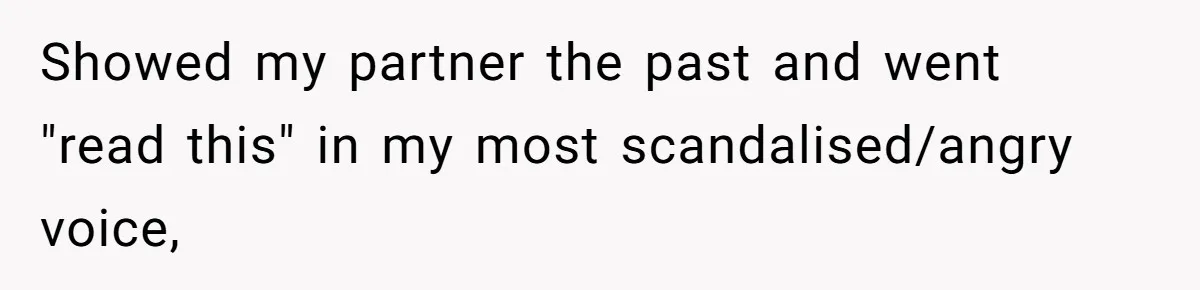 Showed my partner the past and went "read this" in my most scandalised/angry voice,