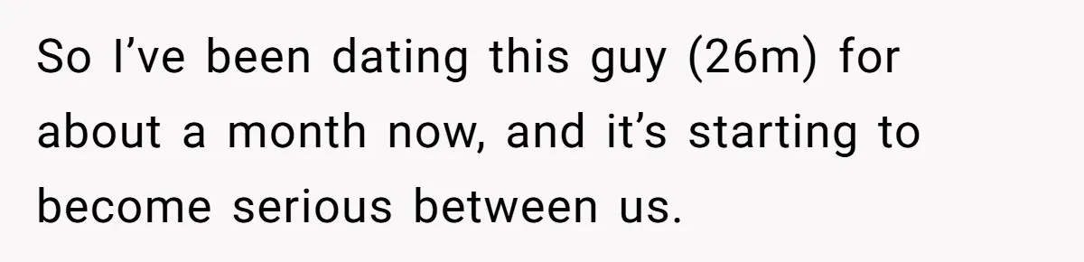 So I’ve been dating this guy (26m) for about a month now, and it’s starting to become serious between us.
