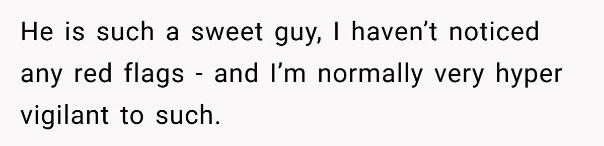 He is such a sweet guy, I haven’t noticed any red flags - and I’m normally very hyper vigilant to such.