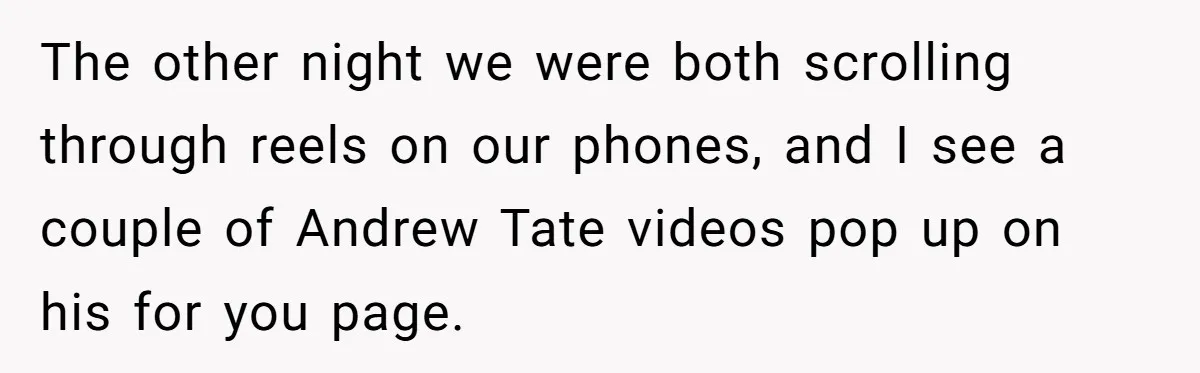 The other night we were both scrolling through reels on our phones, and I see a couple of Andrew Tate videos pop up on his for you page.