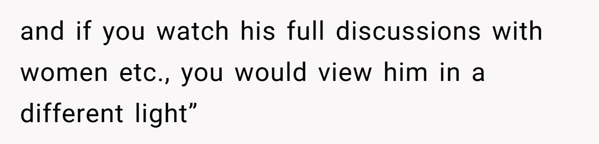 and if you watch his full discussions with women etc., you would view him in a different light”