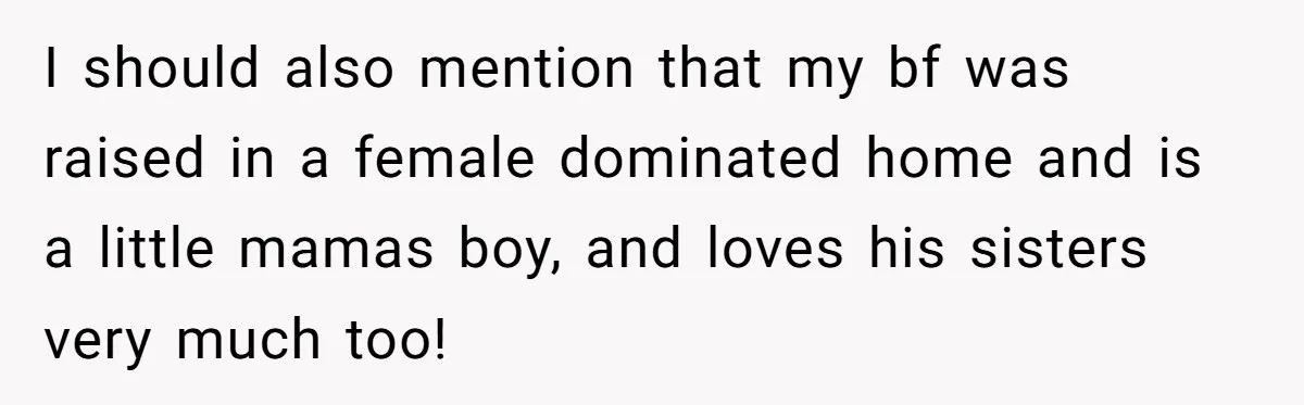 I should also mention that my bf was raised in a female dominated home and is a little mamas boy, and loves his sisters very much too!