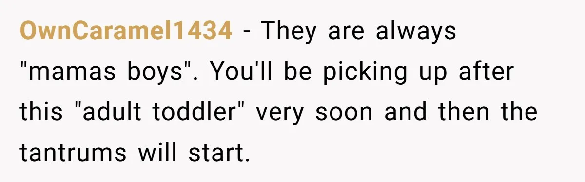 OwnCaramel1434 − They are always "mamas boys". You'll be picking up after this "adult toddler" very soon and then the tantrums will start.
