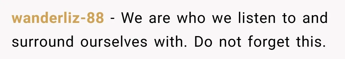 wanderliz-88 − We are who we listen to and surround ourselves with. Do not forget this.