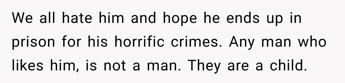 We all hate him and hope he ends up in prison for his horrific crimes. Any man who likes him, is not a man. They are a child.