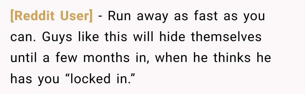 [Reddit User] − Run away as fast as you can. Guys like this will hide themselves until a few months in, when he thinks he has you “locked in.”