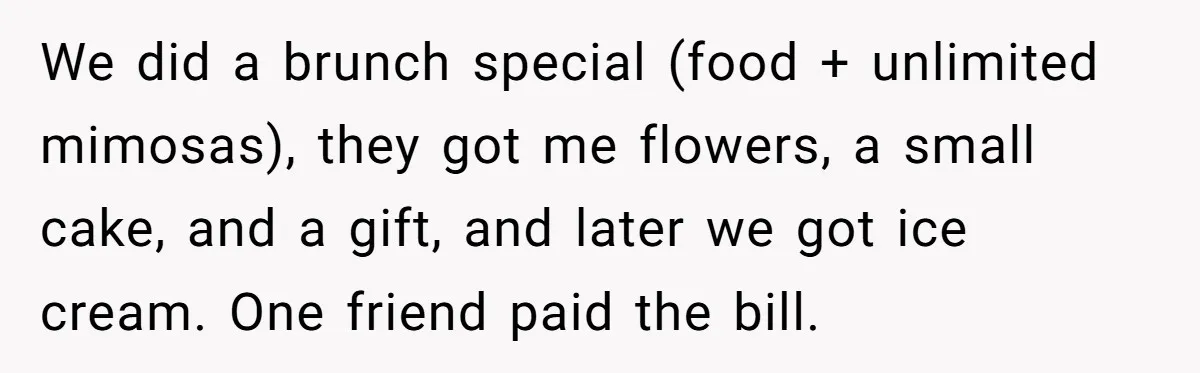 We did a brunch special (food + unlimited mimosas), they got me flowers, a small cake, and a gift, and later we got ice cream. One friend paid the bill.