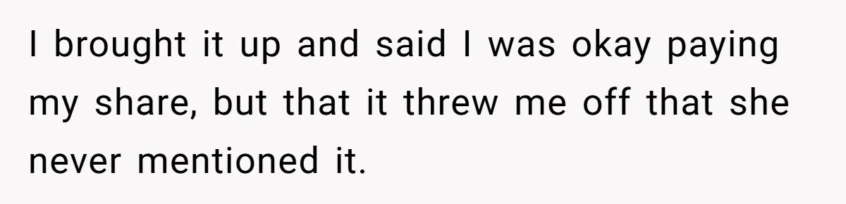 I brought it up and said I was okay paying my share, but that it threw me off that she never mentioned it.