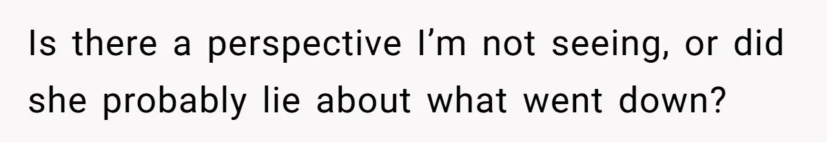 Is there a perspective I’m not seeing, or did she probably lie about what went down?