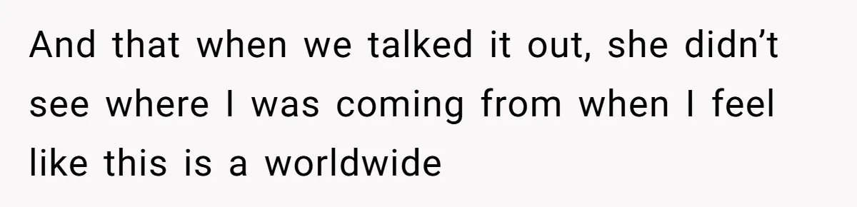 And that when we talked it out, she didn’t see where I was coming from when I feel like this is a worldwide