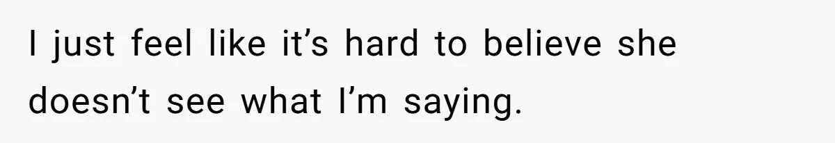 I just feel like it’s hard to believe she doesn’t see what I’m saying.