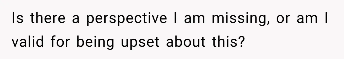 Is there a perspective I am missing, or am I valid for being upset about this?