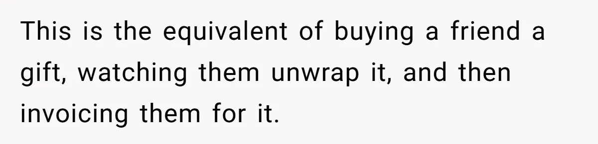 This is the equivalent of buying a friend a gift, watching them unwrap it, and then invoicing them for it.